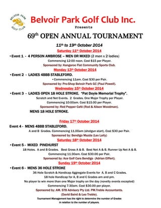 Belvoir Park Golf Club Inc. 
Presents 
69th OPEN ANNUAL TOURNAMENT 
11th to 19th October 2014 
Saturday 11th October 2014 
•Event 1 - 4 PERSON AMBROSE – MEN OR MIXED (2 men x 2 ladies) 
Commencing 12:00 noon. Cost $15 per Player. 
Sponsored by: Kangaroo Flat Community Sports Club. 
Monday 13th October 2014 
•Event 2 - LADIES 4BBB STABLEFORD. 
• Commencing 11am. Cost $30 per Pair. 
Sponsored by: Pro-Shop Belvoir Park GC (Paul Powell). 
Wednesday 15th October 2014 
•Event 3 - LADIES OPEN 18 HOLE STROKE. “Pat Doyle Memorial Trophy”. 
Scratch and Net Events. 2 Grades. One Major Trophy per Player. 
Commencing 10:00am. Cost $15.00 per Player. 
Sponsored by: Red Pepper Café (Rod & Alison Woodman). 
MENS 18 HOLE STROKE. 
Friday 17th October 2014 
Event 4 - MENS 4BBB STABLEFORD. 
A and B Grades. Commencing 11.00am (shotgun start). Cost $30 per Pair. 
Sponsored by: Bendigo Mazda (Lex Laity) 
Saturday 18th October 2014 
•Event 5 - MIXED PINEHURST 
18 Holes. A and B Grades. Best Gross A & B. Best Net A & B. Runner Up Net A & B. 
Commencing 11:30am. Cost $30.00 per Pair. 
Sponsored by: Ace Golf Cars Bendigo (Adrian Eiffert). 
Sunday 19th October 2014 
•Event 6 - MENS 36 HOLE STROKE 
36 Hole Scratch & Handicap Aggregate Events for A, B and C Grades. 
18 hole Handicap for A, B and C Grades am and pm. 
No player to win more than one Major trophy on the day (novelty events excepted) 
Commencing 7:30am. Cost $30.00 per player. 
Sponsored by: AM. STB Advisory Pty Ltd. PM.Treble Accountants. 
(David Baird & Leo Treble). 
Tournament Management has the right to determine the number of Grades 
in relation to the number of players. 

