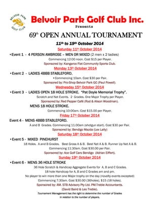 Belvoir Park Golf Club Inc. 
Presents 
69th OPEN ANNUAL TOURNAMENT 
11th to 19th October 2014 
Saturday 11th October 2014 
•Event 1 - 4 PERSON AMBROSE – MEN OR MIXED (2 men x 2 ladies) 
Commencing 12:00 noon. Cost $15 per Player. 
Sponsored by: Kangaroo Flat Community Sports Club. 
Monday 13th October 2014 
•Event 2 - LADIES 4BBB STABLEFORD. 
• Commencing 10am. Cost $30 per Pair. 
Sponsored by: Pro-Shop Belvoir Park GC (Paul Powell). 
Wednesday 15th October 2014 
•Event 3 - LADIES OPEN 18 HOLE STROKE. “Pat Doyle Memorial Trophy”. 
Scratch and Net Events. 2 Grades. One Major Trophy per Player. 
Sponsored by: Red Pepper Café (Rod & Alison Woodman). 
MENS 18 HOLE STROKE. 
Commencing 10:00am. Cost $15.00 per Player. 
Friday 17th October 2014 
Event 4 - MENS 4BBB STABLEFORD. 
A and B Grades. Commencing 11.00am (shotgun start). Cost $30 per Pair. 
Sponsored by: Bendigo Mazda (Lex Laity) 
Saturday 18th October 2014 
•Event 5 - MIXED PINEHURST 
18 Holes. A and B Grades. Best Gross A & B. Best Net A & B. Runner Up Net A & B. 
Commencing 11:30am. Cost $30.00 per Pair. 
Sponsored by: Ace Golf Cars Bendigo (Adrian Eiffert). 
Sunday 19th October 2014 
•Event 6 - MENS 36 HOLE STROKE 
36 Hole Scratch & Handicap Aggregate Events for A, B and C Grades. 
18 hole Handicap for A, B and C Grades am and pm. 
No player to win more than one Major trophy on the day (novelty events excepted) 
Commencing 7:30am. Cost $30.00 (36holes), $15 (18 holes). 
Sponsored by: AM. STB Advisory Pty Ltd. PM.Treble Accountants. 
(David Baird & Leo Treble). 
Tournament Management has the right to determine the number of Grades 
in relation to the number of players. 