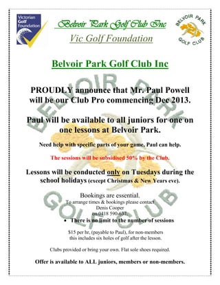 Belvoir Park Golf Club Inc
Vic Golf Foundation
Belvoir Park Golf Club Inc
PROUDLY announce that Mr. Paul Powell
will be our Club Pro commencing Dec 2013.
Paul will be available to all juniors for one on
one lessons at Belvoir Park.
Need help with specific parts of your game, Paul can help.
The sessions will be subsidised 50% by the Club.

Lessons will be conducted only on Tuesdays during the
school holidays (except Christmas & New Years eve).
Bookings are essential.
To arrange times & bookings please contact
Denis Cooper
on 0418 590-637.

• There is no limit to the number of sessions
$15 per hr, (payable to Paul), for non-members
this includes six holes of golf after the lesson.
Clubs provided or bring your own. Flat sole shoes required.

Offer is available to ALL juniors, members or non-members.

 