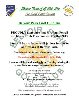 Belvoir Park Golf Club Inc
Vic Golf Foundation
Belvoir Park Golf Club Inc
PROUDLY announce that Mr. Paul Powell
will be our Club Pro commencing Dec 2013.
Paul will be available to all juniors for one on
one lessons at Belvoir Park.
Need help with specific parts of your game, Paul can help.
The sessions will be subsidised 50% by the Club.

Lessons will be conducted only on Tuesdays during the
school holidays (except Christmas & New Years eve).
Bookings are essential.
To arrange times & bookings please contact
Paul Powell
on 0413 514.662

 There is no limit to the number of sessions
$15 per hr, (payable to Paul), for non-members
this includes six holes of golf after the lesson.
Clubs provided or bring your own. Flat sole shoes required.

Offer is available to ALL juniors, members or non-members.

 