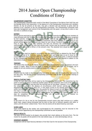 2014 Junior Open Championship
Conditions of Entry
CHAMPIONSHIP COMMITTEE:
The Championship Committee shall consist of the Match Committee of the Belvoir Park Golf Club and
the Bendigo District Golf Association. In the absence of a full Championship Committee such members
thereof, as may be present at the time, may give a decision and any decision so given shall be
deemed to be a decision of the full Championship Committee. The Championship Committee shall
have sole management and control of the Championship with full power, at any time to alter or vary
the time or conditions of play.
ENTRIES:
Entries will be restricted to amateurs who hold a current Golf Australia Handicap and are members of
clubs affiliated with Golf Victoria, the Victorian Golf League or any other State Association recognised
by Golf Australia. Competitors cannot be aged higher than the age groupings at the time of the
championships conclusion. The Championship Committee shall have the right to refuse entry of any
person without being required to give any reason for such refusal. Entrance fees must be paid at the
time of entry. Any entrant may withdraw and have his entrance fee refunded providing that
notification is received by the time that entries close. Entries must be endorsed with a verification
signed by the Secretary or Officer of the entrant's club. The attached form should be used for this
purpose.
RULES:
The competition shall be played in accordance with the Rules of Golf as adopted by the Royal and
Ancient Golf Club of St. Andrews, Scotland, together with such local rules as are in force on the
course over which the competition takes place. If any dispute arises on any point, it shall be decided
by the Championship Committee whose decision is final. All players are required to adhere to the
Association's Code of Conduct for the duration of the competition.
TROPHIES:
The Gross & Net winners of the Belvoir Park Junior Open Championship in each age division will each
receive a trophy. (Boys & Girls) No player is eligible to receive more than one (1) trophy, but is
eligible to win any novelty events in addition to any main prize.
PROTESTS:
Protests must be made to the Championship Committee no later than 10 minutes after conclusion of
the day's play. The decision of the Championship Committee shall be final in all matters relating to
the events.
DRAW & STARTING TIMES:
A draw for each day's play will be made by the Championship Committee. The Committee has the
power to amend the draw or substitute another player for any competitor who is not at the tee at the
time appointed to play. It may also alter the starting time for any player. However, it is a condition of
the competition, that, in the absence of circumstances which warrant waiving the penalty of
disqualification as provided in Rule 33-7, if the player arrives at his starting point, ready to play
within five minutes of his starting time, the penalty for failure to start on time is two strokes at the
first hole in stroke play instead of disqualification. In the event of bad weather, or for any other
reason the Championship Committee may either shorten the tournament or appoint another day or
days for completion of the Championship. Draw will be posted on the club website at;
www.belvoirparkgc.com
TIES:
In the event of a tie or ties for the Championship (scratch event) play shall continue on a sudden
death basis, players being eliminated hole by hole as they fail to maintain equality with other or
others until the winner is determined. Ties in the net events will be determined by count back.
SCORE CARDS:
Score cards signed by the marker and countersigned by the competitor must be returned to the
official scorers appointed by the Championship Committee as soon as possible.
DRAW & RESULTS;
The draw will be emailed to all players who provide their email address on the entry form. The full
results for all grades will be posted on the club website asap, at; www.belvoirparkgc.com.au
HONORARY MEMBERS:
Competitors will be made Honorary Members of the Host Club for the duration of the Championship .

 