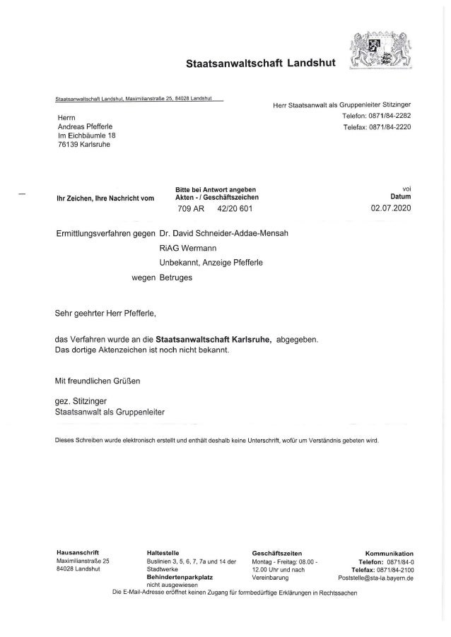 Staatsanwaltschaft Landshut
Staatsanwaltschaft Landshut, Maximilianstraße 25, 84028 Landshut
Herrn
Andreas Pfefferle
Im Eichbäumle 18
76139 Karlsruhe
Herr Staatsanwalt als Gruppenleiter Stitzinger
Telefon: 0871/84-2282
Telefax: 0871/84-2220
Ihr Zeichen, Ihre Nachricht vom
Bitte bei Antwort angeben
Akten • / Geschäftszeichen
709 AR 42/20 601
Ermittlungsverfahren gegen Dr. David Schneider-Addae-Mensah
RiAG Wermann
Unbekannt, Anzeige Pfefferle
wegen Betruges
Sehr geehrter Herr Pfefferle,
das Verfahren wurde an die Staatsanwaltschaft Karlsruhe, abgegeben.
Das dortige Aktenzeichen ist noch nicht bekannt.
Mit freundlichen Grüßen
gez. Stitzinger
Staatsanwalt als Gruppenleiter
voi
Datum
02.07.2020
Dieses Schreiben wurde elektronisch erstellt und enthält deshalb keine Unterschrift, wofür um Verständnis gebeten wird.
Hausanschrift
Maximilianstraße 25
84028 Landshut
Haltestelle
Buslinien 3, 5, 6, 7, 7a und 14 der
Stadtwerke
Geschäftszeiten
Montag - Freitag: 08.00 -
12.00 Uhr und nach
Kommunikation
Telefon: 0871/84-0
Telefax: 0871 /84-2100
Behindertenparkplatz Vereinbarung Poststelle@sta-la.bayern.de
nicht ausgewiesen
Die E-Mail-Adresse eröffnet keinen Zugang für formbedürftige Erklärungen in Rechtssachen
 