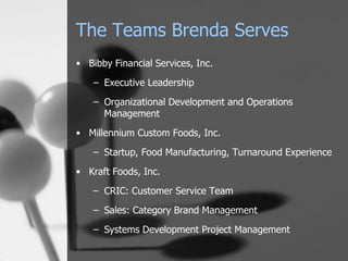 The Teams Brenda Serves
• Bibby Financial Services, Inc.

    – Executive Leadership

    – Organizational Development and Operations
      Management
• Millennium Custom Foods, Inc.

    – Startup, Food Manufacturing, Turnaround Experience

• Kraft Foods, Inc.

    – CRIC: Customer Service Team

    – Sales: Category Brand Management

    – Systems Development Project Management
 