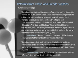 Referrals from Those who Brenda Supports
– Functional Knowledge

    • “Brenda demonstrates a high degree of expertise and her leadership
      abilities are of the utmost value. She is also extremely organized and
      exhibits the most productive ways to achieve all tasks at hand.
      Brenda's great qualities include: Honesty, Integrity and
      Trustworthiness, Pride and Attention to Detail, Dedication and Goal
      Orientation, Analytical and Strategic Thinking Skills, Efficiency,
      Organization, and Time Management Skills. Brenda is highly creative
      and a very easy-going person to work with. It is an honor for me to
      recommend and endorse her.” April 3, 2009
               Corey Keas , Sales and Marketing Manager , Bibby Financial
      Services reported to Brenda at Bibby Financial Services

    • “Brenda does excellent work with regard to individual and team
      development and is the first person I call for assistance in these areas.
      She is highly task-oriented and will always get the "job" done.” June
      30, 2008
              Melissa Baines , EVP of Operations , Bibby Financial Services
      (Midwest), Inc. worked directly with Brenda at BFS
 