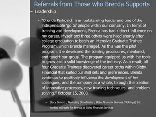 Referrals from Those who Brenda Supports
– Leadership

   • “Brenda Perkovich is an outstanding leader and one of the
     indispensable 'go to' people within our company. In terms of
     training and development, Brenda has had a direct influence on
     my career. Myself and three others were hired shortly after
     college graduation to begin an intensive Graduate Trainee
     Program, which Brenda managed. As this was the pilot
     program, she developed the training procedures, mentored,
     and taught our group. The program equipped us with the tools
     to grow and a solid knowledge of the industry. As a result, all
     four Graduate Trainees discovered career paths within Bibby
     Financial that suited our skill sets and preferences. Brenda
     continues to positively influence the development of her
     colleagues, and the company as a whole, through the creation
     of innovative processes, new training techniques, and problem
     solving.” October 15, 2008

       – Stacy Gaylord , Marketing Coordinator , Bibby Financial Services (Holdings), Inc

          worked indirectly for Brenda at Bibby Financial Services
 
