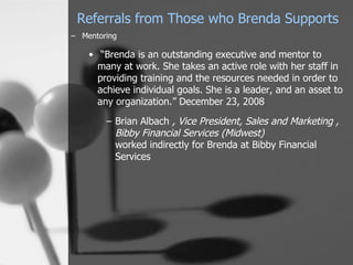 Referrals from Those who Brenda Supports
– Mentoring

    • “Brenda is an outstanding executive and mentor to
      many at work. She takes an active role with her staff in
      providing training and the resources needed in order to
      achieve individual goals. She is a leader, and an asset to
      any organization.” December 23, 2008

        – Brian Albach , Vice President, Sales and Marketing ,
          Bibby Financial Services (Midwest)
          worked indirectly for Brenda at Bibby Financial
          Services
 