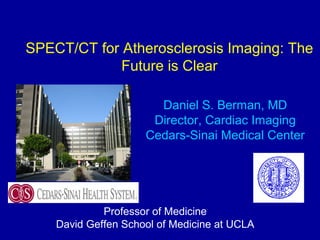 SPECT/CT for Atherosclerosis Imaging: The
Future is Clear
Daniel S. Berman, MD
Director, Cardiac Imaging
Cedars-Sinai Medical Center
Professor of Medicine
David Geffen School of Medicine at UCLA
 
