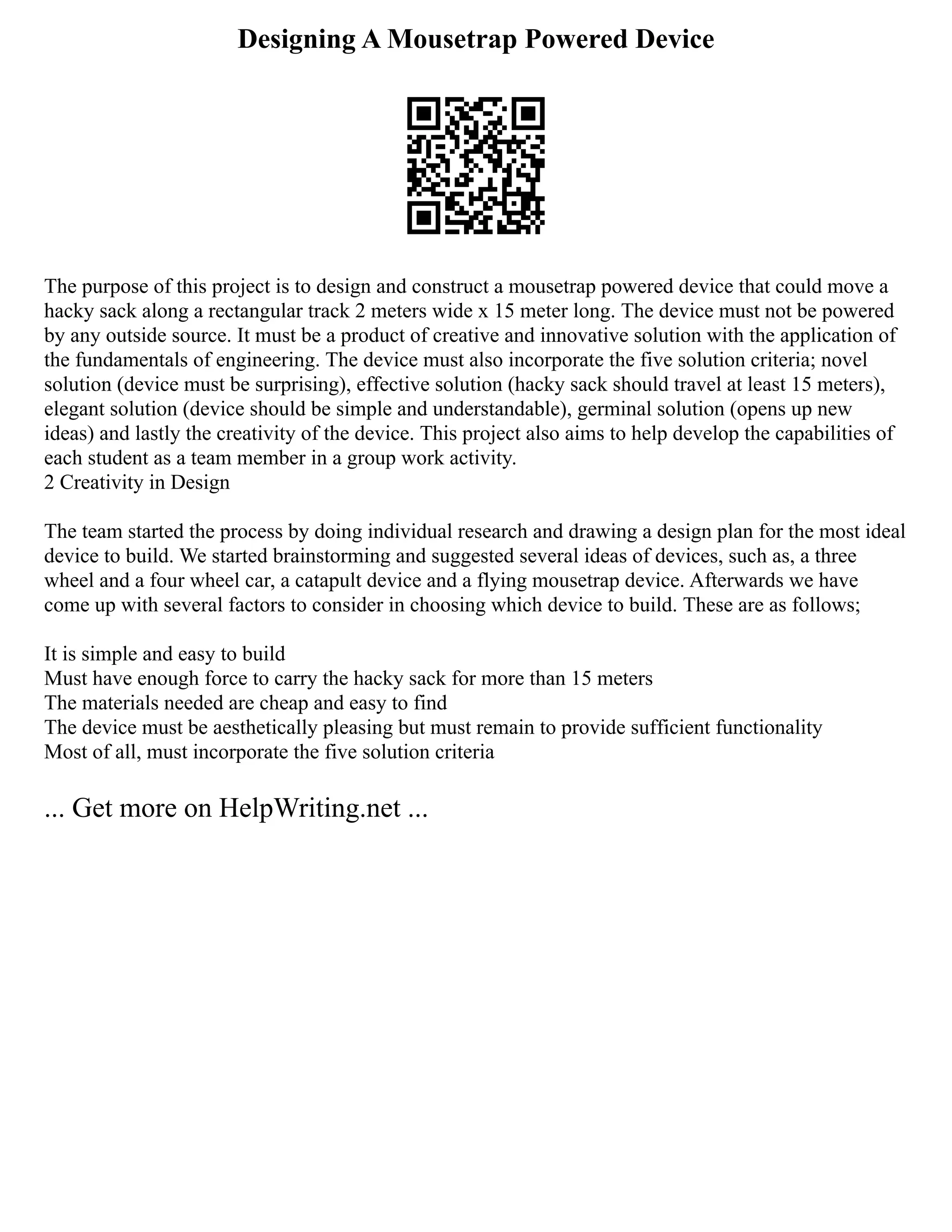 Designing A Mousetrap Powered Device
The purpose of this project is to design and construct a mousetrap powered device that could move a
hacky sack along a rectangular track 2 meters wide x 15 meter long. The device must not be powered
by any outside source. It must be a product of creative and innovative solution with the application of
the fundamentals of engineering. The device must also incorporate the five solution criteria; novel
solution (device must be surprising), effective solution (hacky sack should travel at least 15 meters),
elegant solution (device should be simple and understandable), germinal solution (opens up new
ideas) and lastly the creativity of the device. This project also aims to help develop the capabilities of
each student as a team member in a group work activity.
2 Creativity in Design
The team started the process by doing individual research and drawing a design plan for the most ideal
device to build. We started brainstorming and suggested several ideas of devices, such as, a three
wheel and a four wheel car, a catapult device and a flying mousetrap device. Afterwards we have
come up with several factors to consider in choosing which device to build. These are as follows;
It is simple and easy to build
Must have enough force to carry the hacky sack for more than 15 meters
The materials needed are cheap and easy to find
The device must be aesthetically pleasing but must remain to provide sufficient functionality
Most of all, must incorporate the five solution criteria
... Get more on HelpWriting.net ...
 