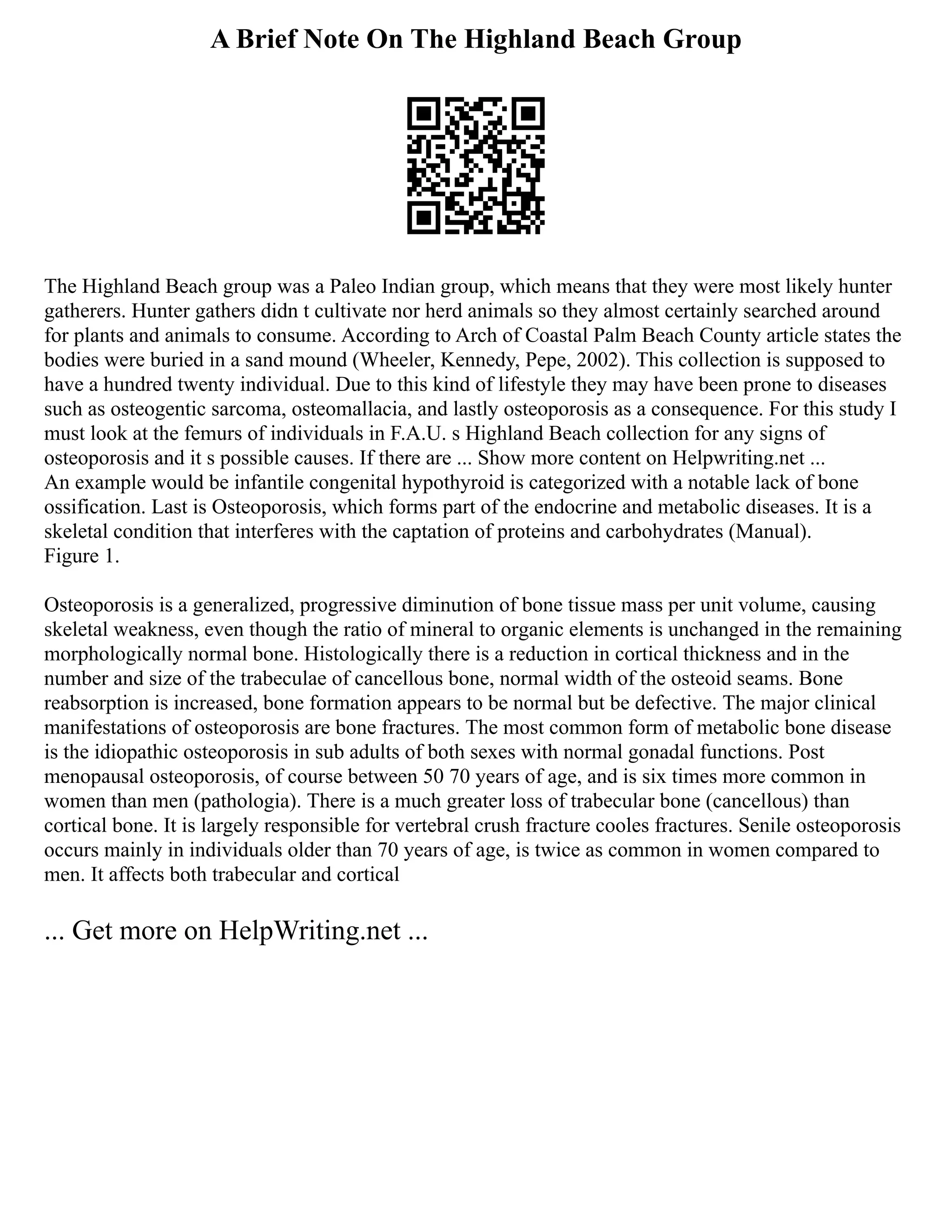A Brief Note On The Highland Beach Group
The Highland Beach group was a Paleo Indian group, which means that they were most likely hunter
gatherers. Hunter gathers didn t cultivate nor herd animals so they almost certainly searched around
for plants and animals to consume. According to Arch of Coastal Palm Beach County article states the
bodies were buried in a sand mound (Wheeler, Kennedy, Pepe, 2002). This collection is supposed to
have a hundred twenty individual. Due to this kind of lifestyle they may have been prone to diseases
such as osteogentic sarcoma, osteomallacia, and lastly osteoporosis as a consequence. For this study I
must look at the femurs of individuals in F.A.U. s Highland Beach collection for any signs of
osteoporosis and it s possible causes. If there are ... Show more content on Helpwriting.net ...
An example would be infantile congenital hypothyroid is categorized with a notable lack of bone
ossification. Last is Osteoporosis, which forms part of the endocrine and metabolic diseases. It is a
skeletal condition that interferes with the captation of proteins and carbohydrates (Manual).
Figure 1.
Osteoporosis is a generalized, progressive diminution of bone tissue mass per unit volume, causing
skeletal weakness, even though the ratio of mineral to organic elements is unchanged in the remaining
morphologically normal bone. Histologically there is a reduction in cortical thickness and in the
number and size of the trabeculae of cancellous bone, normal width of the osteoid seams. Bone
reabsorption is increased, bone formation appears to be normal but be defective. The major clinical
manifestations of osteoporosis are bone fractures. The most common form of metabolic bone disease
is the idiopathic osteoporosis in sub adults of both sexes with normal gonadal functions. Post
menopausal osteoporosis, of course between 50 70 years of age, and is six times more common in
women than men (pathologia). There is a much greater loss of trabecular bone (cancellous) than
cortical bone. It is largely responsible for vertebral crush fracture cooles fractures. Senile osteoporosis
occurs mainly in individuals older than 70 years of age, is twice as common in women compared to
men. It affects both trabecular and cortical
... Get more on HelpWriting.net ...
 