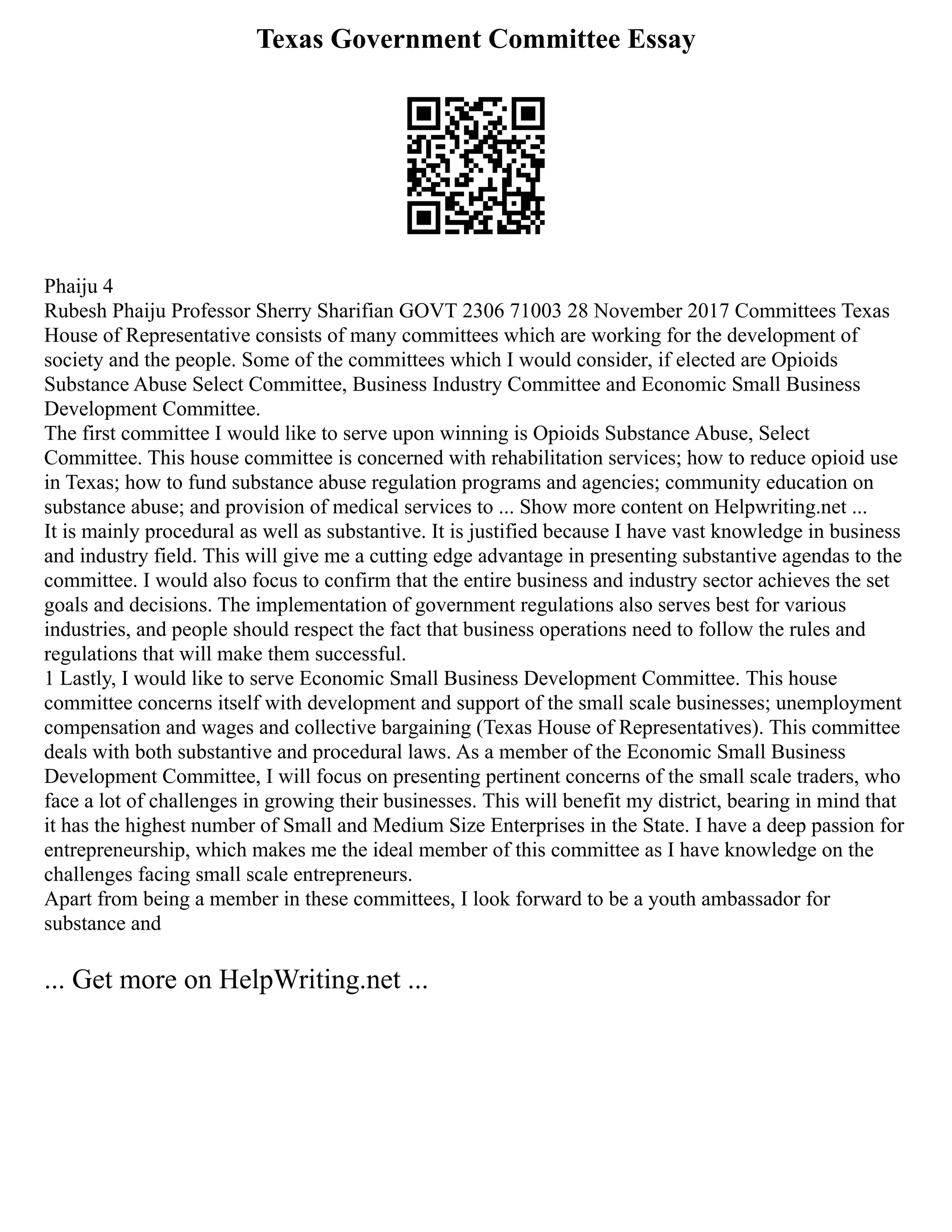 Texas Government Committee Essay
Phaiju 4
Rubesh Phaiju Professor Sherry Sharifian GOVT 2306 71003 28 November 2017 Committees Texas
House of Representative consists of many committees which are working for the development of
society and the people. Some of the committees which I would consider, if elected are Opioids
Substance Abuse Select Committee, Business Industry Committee and Economic Small Business
Development Committee.
The first committee I would like to serve upon winning is Opioids Substance Abuse, Select
Committee. This house committee is concerned with rehabilitation services; how to reduce opioid use
in Texas; how to fund substance abuse regulation programs and agencies; community education on
substance abuse; and provision of medical services to ... Show more content on Helpwriting.net ...
It is mainly procedural as well as substantive. It is justified because I have vast knowledge in business
and industry field. This will give me a cutting edge advantage in presenting substantive agendas to the
committee. I would also focus to confirm that the entire business and industry sector achieves the set
goals and decisions. The implementation of government regulations also serves best for various
industries, and people should respect the fact that business operations need to follow the rules and
regulations that will make them successful.
1 Lastly, I would like to serve Economic Small Business Development Committee. This house
committee concerns itself with development and support of the small scale businesses; unemployment
compensation and wages and collective bargaining (Texas House of Representatives). This committee
deals with both substantive and procedural laws. As a member of the Economic Small Business
Development Committee, I will focus on presenting pertinent concerns of the small scale traders, who
face a lot of challenges in growing their businesses. This will benefit my district, bearing in mind that
it has the highest number of Small and Medium Size Enterprises in the State. I have a deep passion for
entrepreneurship, which makes me the ideal member of this committee as I have knowledge on the
challenges facing small scale entrepreneurs.
Apart from being a member in these committees, I look forward to be a youth ambassador for
substance and
... Get more on HelpWriting.net ...
 