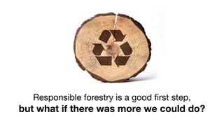 Responsible forestry is a good ﬁrst step,
but what if there was more we could do?
 