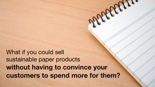 What if you could sell
sustainable paper products
without having to convince your
customers to spend more for them?
 