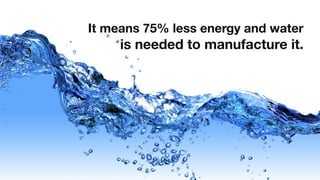 It means 75% less energy and water
     is needed to manufacture it.
 
