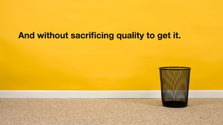 And without sacriﬁcing quality to get it.
 