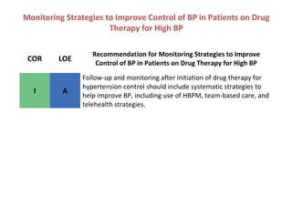 Monitoring Strategies to Improve Control of BP in Patients on Drug
Therapy for High BP
COR LOE
Recommendation for Monitoring Strategies to Improve
Control of BP in Patients on Drug Therapy for High BP
I A
Follow-up and monitoring after initiation of drug therapy for
hypertension control should include systematic strategies to
help improve BP, including use of HBPM, team-based care, and
telehealth strategies.
 