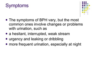 Symptoms <ul><li>The symptoms of BPH vary, but the most common ones involve changes or problems with urination, such as </...