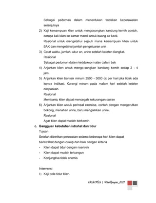Sebagai

pedoman

dalam

menentukan

tindakan

keperawatan

selanjutnya
2) Kaji kemampuan klien untuk mengosongkan kandung kemih contoh,
berapa kali klien ke kamar mandi untuk buang air kecil.
Rasional untuk mengetahui sejauh mana kemampuan klien untuk
BAK dan mengetahui jumlah pengeluaran urin
3) Catat waktu, jumlah, ukur an, urine setelah kateter diangkat.
Rasional
Sebagai pedoman dalam ketidaknormalan dalam bak
4) Anjurkan klien untuk mengo-songkan kandung kemih setiap 2 - 4
jam.
5) Anjurkan klien banyak minum 2500 - 3000 cc per hari jika tidak ada
kontra indikasi. Kurangi minum pada malam hari setelah keteter
dilepaskan.
Rasional
Membantu klien dapat mencegah kekurangan cairan
6) Anjurkan klien untuk perineal exercise, contoh dengan mengerutkan
bokong, menahan urine, baru mengalirkan urine.
Rasional
Agar klien dapat mudah berkemih
c. Gangguan kebutuhan istrahat dan tidur
Tujuan
Setelah diberikan perawatan selama beberapa hari klien dapat
beristrahat dengan cukup dan baik dengan kriteria
-

Klien dapat tidur dengan nyenyak

-

Klien dapat mudah terbangun

-

Konjungtiva tidak anemis

Intervensi
1) Kaji pola tidur klien.
RAHA | Doc@progsus_2009

 