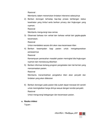 Rasional :
Membantu dalam menentukan tindakan intervensi selanjutnya
2) Berikan dorongan terhadap tiap-tiap proses kehilangan status
kesehatan yang timbul serta berikan privacy dan lingkungan yang
nyaman.
Rasional
Membantu mengurangi rasa cemas
3) Observasi bahasa non verbal dan bahasa verbal dari gejala-gejala
kecemasan.
Rasional
Untuk mendeteksi secara dini akan rasa kecemasan klien
4) Berikan

kesempatan

bagi

pasien

untuk

mengekspresikan

perasaannya
Rasional
Kemampuan pemecahan masalah pasien meningkat bila lingkungan
nyaman dan mendukung diberikan
5) Berikan informasi tentang program pengobatan dan hal-hal lain yang
mencemaskan pasien.
Rasional
Membantu menambahkan pengetahui klien akan penyakt dan
tindakan yang akan dilakukan

6) Berikan dorongan pada pasien bila sudah dapat merawat diri sendiri
untuk meningkatkan harga dirinya sesuai dengan kondisi penyakit.
Rasional
Untuk mengurangi ketegangan dan kecemasan pasien.

e. Resiko infeksi
Tujuan :

RAHA | Doc@progsus_2009

 