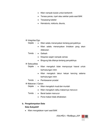 Klien nampak duduk untuk berkemih
Terasa panas, nyeri atau sekitar pada saat BAK
Terpasang kateter
Hematuria, nokturia, disuria,

 Integritas Ego
Gejala :
Klien selalu menanyakan tentang penyakitnya
Klien selalu menanyakan tindakan yang akan
dilakukan
Tanda :

Gelisah
Ekspresi wajah nampak cemas
Bingung bila ditanya tentang penyakitnya

 Seksualitas
Gejala :

Klien mengeluh tidak mempunyai hasrat untuk
berhubungan intim
Klien mengeluh takun keluar kencing selama
berhubungan intim

Tanda :

Pembesaran prostat

 Makanan / Cairan
Gejala :
Klien mengeluh mual dan muntah
Klien mengeluh nafsu makannya menurun
Tanda :

Berat badan menurun
Porsi makan tidak dihabiskan

b. Pengelompokan Data
Data Subyektif
Klien mengatakan nyeri saat BAK
RAHA | Doc@progsus_2009

 