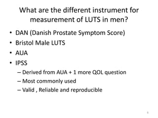 6 
What are the different instrument for 
measurement of LUTS in men? 
• DAN (Danish Prostate Symptom Score) 
• Bristol Male LUTS 
• AUA 
• IPSS 
– Derived from AUA + 1 more QOL question 
– Most commonly used 
– Valid , Reliable and reproducible 
 