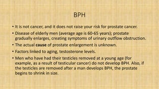 BPH
• It is not cancer, and it does not raise your risk for prostate cancer.
• Disease of elderly men (average age is 60-65 years); prostate
gradually enlarges, creating symptoms of urinary outflow obstruction.
• The actual cause of prostate enlargement is unknown.
• Factors linked to aging, testosterone levels.
• Men who have had their testicles removed at a young age (for
example, as a result of testicular cancer) do not develop BPH. Also, if
the testicles are removed after a man develops BPH, the prostate
begins to shrink in size.
 