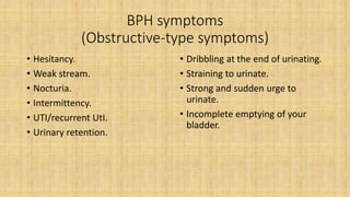 BPH symptoms
(Obstructive-type symptoms)
• Hesitancy.
• Weak stream.
• Nocturia.
• Intermittency.
• UTI/recurrent UtI.
• Urinary retention.
• Dribbling at the end of urinating.
• Straining to urinate.
• Strong and sudden urge to
urinate.
• Incomplete emptying of your
bladder.
 
