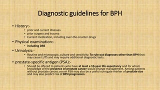 Diagnostic guidelines for BPH
• History:-
• prior and current illnesses
• prior surgery and trauma
• Current medication, including over-the-counter drugs
• Physical examination:-
• including DRE
• Urinalysis:-
• Routine and microscopic, culture and sensitivity. To rule out diagnoses other than BPH that
may cause LUTS and may require additional diagnostic tests.
• prostate-specific antigen (PSA):-
• Should be offered to patients who have at least a 10-year life expectancy and for whom
knowledge of the presence of prostate cancer would change management. Among patients
without prostate cancer, serum PSA may also be a useful surrogate marker of prostate size
and may also predict risk of BPH progression.
 