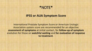 *NOTE*
IPSS or AUA Symptom Score
International Prostate Symptom Score or American Urologic
Association system score are recommended for an objective
assessment of symptoms at initial contact, for follow-up of symptom
evolution for those on watchful waiting and for evaluation of response
to treatment.
 