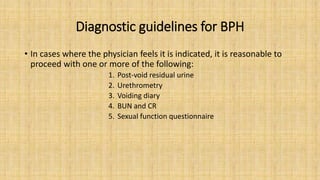 Diagnostic guidelines for BPH
• In cases where the physician feels it is indicated, it is reasonable to
proceed with one or more of the following:
1. Post-void residual urine
2. Urethrometry
3. Voiding diary
4. BUN and CR
5. Sexual function questionnaire
 