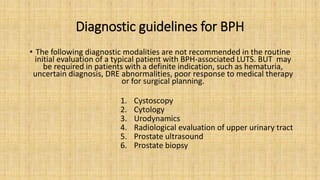 Diagnostic guidelines for BPH
• The following diagnostic modalities are not recommended in the routine
initial evaluation of a typical patient with BPH-associated LUTS. BUT may
be required in patients with a definite indication, such as hematuria,
uncertain diagnosis, DRE abnormalities, poor response to medical therapy
or for surgical planning.
1. Cystoscopy
2. Cytology
3. Urodynamics
4. Radiological evaluation of upper urinary tract
5. Prostate ultrasound
6. Prostate biopsy
 