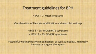 Treatment guidelines for BPH
• IPSS < 7: MILD symptoms
>Combination of lifestyle modification and watchful waiting<
• IPSS 8 – 18: MODERATE symptoms
• IPSS 19 – 35: SEVERE symptoms
>Watchful waiting/lifestyle modification, as well as medical, minimally
invasive or surgical therapies<
 