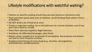 Lifestyle modifications with watchful waiting?
• Patients on watchful waiting should have periodic physician-monitored visits.
• Fluid restriction particularly prior to bedtime. Avoid drinking fluids within 2 hours
of bedtime.
• DO NOT drink a lot of fluid all at once.
• Timed or organized voiding. Go to the bathroom on a timed schedule, even if you
don't feel a need to urinate.
• Pelvic floor exercises regularly. Kegel exercises.
• Avoidance of caffeinated beverages, spicy foods.
• Reduce stress, avoidance or treatment of constipation. Nervousness and tension
can lead to more frequent urination.
• Avoidance/monitoring of some drugs (e.g., diuretics, decongestants,
antihistamines, antidepressants).
 