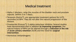 Medical treatment
• Alpha-1 blockers: relax the muscles of the bladder neck and prostate
capsule. (within 3 to 7 days).
• Terazosin (Hytrin®): are appropriate treatment options for LUTS
secondary to BPH. They do not alter the natural progression of the
disease.
• Finasteride (Proscar®): 5-alpha-reductase inhibitor. Several studies
have demonstrated that in addition to improving symptoms, the
natural history of BPH can be altered through a reduction in the risk
of acute urinary retention (AUR) and the need for surgical
intervention.
• Hormonal: Antiandrogens
 
