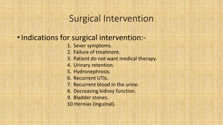 Surgical Intervention
• Indications for surgical intervention:-
1. Sever symptoms.
2. Failure of treatment.
3. Patient do not want medical therapy.
4. Urinary retention.
5. Hydronephrosis.
6. Recurrent UTIs.
7. Recurrent blood in the urine.
8. Decreasing kidney function.
9. Bladder stones.
10.Hernias (inguinal).
 