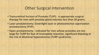 Other Surgical Intervention
• Transurethral Incision of Prostate (TUIP): is appropriate surgical
therapy for men with prostate gland volumes less than 30 grams.
• Laser prostatectomy: Greenlight laser or photoselective vaporization
prostatectomy (PVP).
• Open prostatectomy : indicated for men whose prostates are too
large for TURP for fear of incomplete resection, significant bleeding or
the risk of dilutional hyponatremia (TURP syndrome).
 