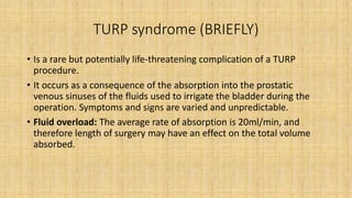 TURP syndrome (BRIEFLY)
• Is a rare but potentially life-threatening complication of a TURP
procedure.
• It occurs as a consequence of the absorption into the prostatic
venous sinuses of the fluids used to irrigate the bladder during the
operation. Symptoms and signs are varied and unpredictable.
• Fluid overload: The average rate of absorption is 20ml/min, and
therefore length of surgery may have an effect on the total volume
absorbed.
 