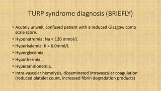 TURP syndrome diagnosis (BRIEFLY)
• Acutely unwell, confused patient with a reduced Glasgow coma
scale score.
• Hyponatremia: Na < 120 mmol/L
• Hyperkalemia: K > 6.0mml/L
• Hyperglycemia.
• Hypothermia.
• Hyperammonemia.
• Intra-vascular hemolysis, disseminated intravascular coagulation
(reduced platelet count, increased fibrin degradation products)
 