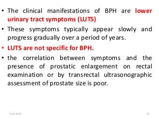 • The clinical manifestations of BPH are lower
urinary tract symptoms (LUTS)
• These symptoms typically appear slowly and
progress gradually over a period of years.
• LUTS are not specific for BPH.
• the correlation between symptoms and the
presence of prostatic enlargement on rectal
examination or by transrectal ultrasonographic
assessment of prostate size is poor.
2/25/2018 12
 