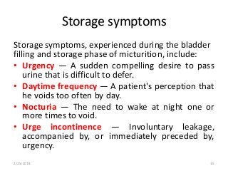 Storage symptoms
Storage symptoms, experienced during the bladder
filling and storage phase of micturition, include:
• Urgency — A sudden compelling desire to pass
urine that is difficult to defer.
• Daytime frequency — A patient's perception that
he voids too often by day.
• Nocturia — The need to wake at night one or
more times to void.
• Urge incontinence — Involuntary leakage,
accompanied by, or immediately preceded by,
urgency.
2/25/2018 15
 