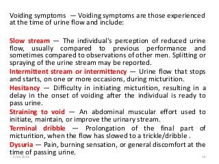Voiding symptoms — Voiding symptoms are those experienced
at the time of urine flow and include:
Slow stream — The individual's perception of reduced urine
flow, usually compared to previous performance and
sometimes compared to observations of other men. Splitting or
spraying of the urine stream may be reported.
Intermittent stream or intermittency — Urine flow that stops
and starts, on one or more occasions, during micturition.
Hesitancy — Difficulty in initiating micturition, resulting in a
delay in the onset of voiding after the individual is ready to
pass urine.
Straining to void — An abdominal muscular effort used to
initiate, maintain, or improve the urinary stream.
Terminal dribble — Prolongation of the final part of
micturition, when the flow has slowed to a trickle/dribble .
Dysuria — Pain, burning sensation, or general discomfort at the
time of passing urine.2/25/2018 16
 