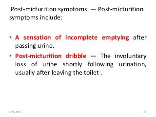 Post-micturition symptoms — Post-micturition
symptoms include:
• A sensation of incomplete emptying after
passing urine.
• Post-micturition dribble — The involuntary
loss of urine shortly following urination,
usually after leaving the toilet .
2/25/2018 17
 