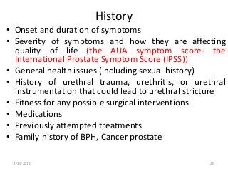 History
• Onset and duration of symptoms
• Severity of symptoms and how they are affecting
quality of life (the AUA symptom score- the
International Prostate Symptom Score (IPSS))
• General health issues (including sexual history)
• History of urethral trauma, urethritis, or urethral
instrumentation that could lead to urethral stricture
• Fitness for any possible surgical interventions
• Medications
• Previously attempted treatments
• Family history of BPH, Cancer prostate
2/25/2018 20
 