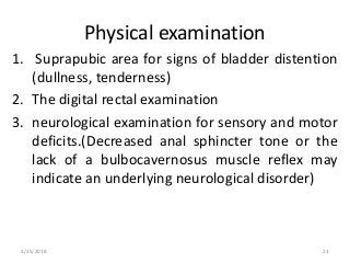 Physical examination
1. Suprapubic area for signs of bladder distention
(dullness, tenderness)
2. The digital rectal examination
3. neurological examination for sensory and motor
deficits.(Decreased anal sphincter tone or the
lack of a bulbocavernosus muscle reflex may
indicate an underlying neurological disorder)
2/25/2018 23
 