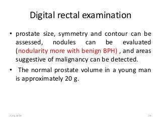 Digital rectal examination
• prostate size, symmetry and contour can be
assessed, nodules can be evaluated
(nodularity more with benign BPH) , and areas
suggestive of malignancy can be detected.
• The normal prostate volume in a young man
is approximately 20 g.
2/25/2018 24
 