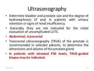 Ultrasonography
• Determine bladder and prostate size and the degree of
hydronephrosis (if any) in patients with urinary
retention or signs of renal insufficiency.
• Generally, they are not indicated for the initial
evaluation of uncomplicated LUTS.
• Abdominal, transrectal
• Transrectal ultrasonography (TRUS) of the prostate is
recommended in selected patients, to determine the
dimensions and volume of the prostate gland.
• In patients with elevated PSA levels, TRUS-guided
biopsy may be indicated.
2/25/2018 26
 