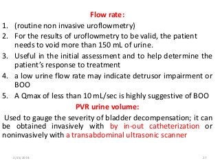 Flow rate:
1. (routine non invasive uroflowmetry)
2. For the results of uroflowmetry to be valid, the patient
needs to void more than 150 mL of urine.
3. Useful in the initial assessment and to help determine the
patient’s response to treatment
4. a low urine flow rate may indicate detrusor impairment or
BOO
5. A Qmax of less than 10 mL/sec is highly suggestive of BOO
PVR urine volume:
Used to gauge the severity of bladder decompensation; it can
be obtained invasively with by in-out catheterization or
noninvasively with a transabdominal ultrasonic scanner
2/25/2018 27
 