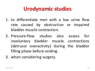 Urodynamic studies
1. to differentiate men with a low urine flow
rate caused by obstruction or impaired
bladder muscle contraction.
2. Pressure-flow studies also assess for
involuntary bladder muscle contractions
(detrusor overactivity) during the bladder
filling phase before voiding.
3. when considering surgery.
2/25/2018 28
 