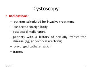 Cystoscopy
• Indications:
– patients scheduled for invasive treatment
– suspected foreign body
– suspected malignancy.
– patients with a history of sexually transmitted
disease (eg, gonococcal urethritis)
– prolonged catheterization
– trauma.
2/25/2018 29
 