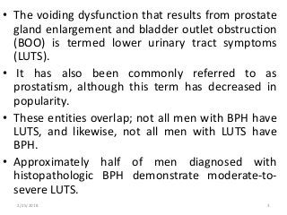 • The voiding dysfunction that results from prostate
gland enlargement and bladder outlet obstruction
(BOO) is termed lower urinary tract symptoms
(LUTS).
• It has also been commonly referred to as
prostatism, although this term has decreased in
popularity.
• These entities overlap; not all men with BPH have
LUTS, and likewise, not all men with LUTS have
BPH.
• Approximately half of men diagnosed with
histopathologic BPH demonstrate moderate-to-
severe LUTS.
2/25/2018 3
 