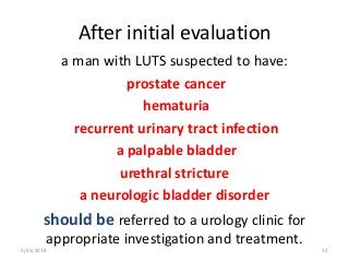 After initial evaluation
a man with LUTS suspected to have:
prostate cancer
hematuria
recurrent urinary tract infection
a palpable bladder
urethral stricture
a neurologic bladder disorder
should be referred to a urology clinic for
appropriate investigation and treatment.
2/25/2018 32
 